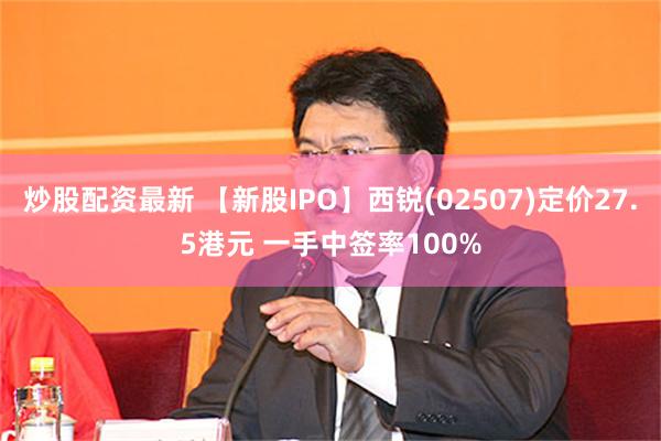 炒股配资最新 【新股IPO】西锐(02507)定价27.5港元 一手中签率100%