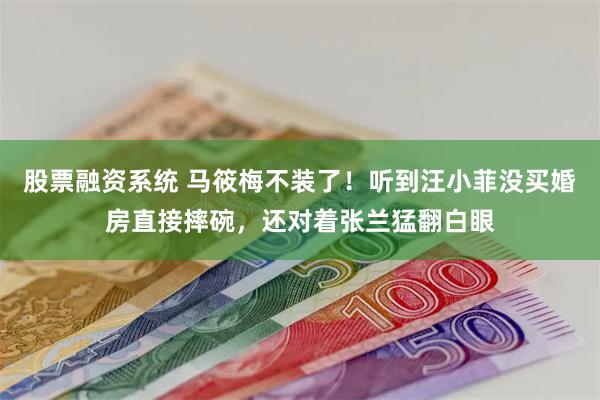 股票融资系统 马筱梅不装了！听到汪小菲没买婚房直接摔碗，还对着张兰猛翻白眼