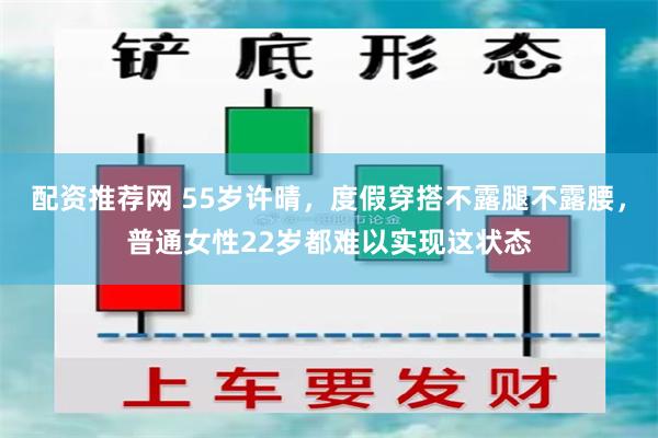 配资推荐网 55岁许晴，度假穿搭不露腿不露腰，普通女性22岁都难以实现这状态