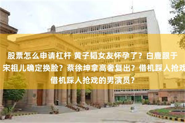 股票怎么申请杠杆 黄子韬女友怀孕了？白鹿跟于正闹解约？宋祖儿确定换脸？蔡徐坤拿高奢复出？借机踩人抢戏的男演员？