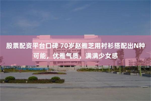 股票配资平台口碑 70岁赵雅芝用衬衫搭配出N种可能，优雅气质，满满少女感