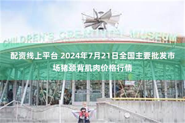 配资线上平台 2024年7月21日全国主要批发市场猪颈背肌肉价格行情