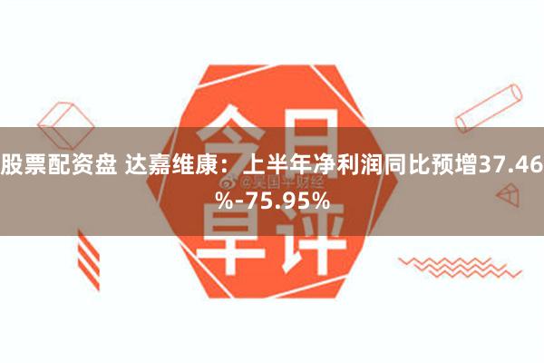 股票配资盘 达嘉维康：上半年净利润同比预增37.46%-75.95%