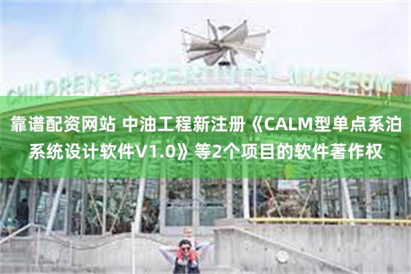 靠谱配资网站 中油工程新注册《CALM型单点系泊系统设计软件V1.0》等2个项目的软件著作权