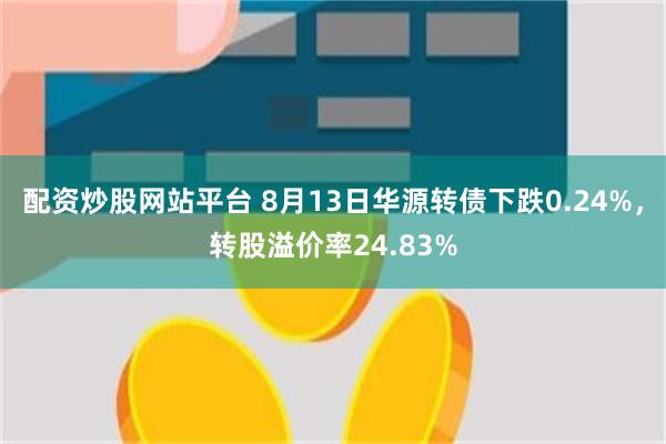 配资炒股网站平台 8月13日华源转债下跌0.24%，转股溢价率24.83%