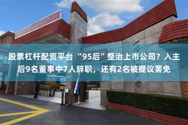 股票杠杆配资平台 “95后”整治上市公司？入主后9名董事中7人辞职，还有2名被提议罢免