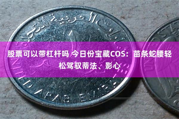 股票可以带杠杆吗 今日份宝藏COS：苗条蛇腰轻松驾驭蒂法、影心