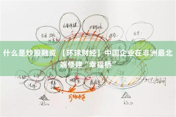 什么是炒股融资 【环球财经】中国企业在非洲最北端修建“幸福桥”