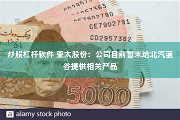 炒股杠杆软件 亚太股份：公司目前暂未给北汽蓝谷提供相关产品