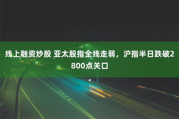 线上融资炒股 亚太股指全线走弱，沪指半日跌破2800点关口