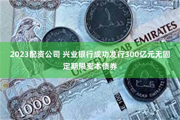 2023配资公司 兴业银行成功发行300亿元无固定期限资本债券