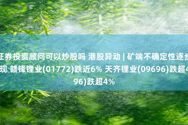 证券投资顾问可以炒股吗 港股异动 | 矿端不确定性逐步显现 赣锋锂业(01772)跌近6% 天齐锂业(09696)跌超4%