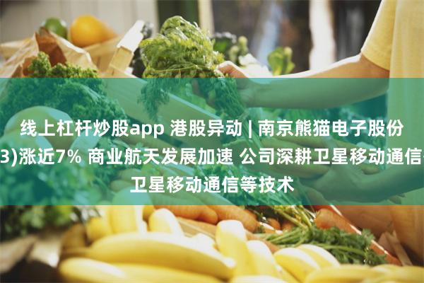 线上杠杆炒股app 港股异动 | 南京熊猫电子股份(00553)涨近7% 商业航天发展加速 公司深耕卫星移动通信等技术