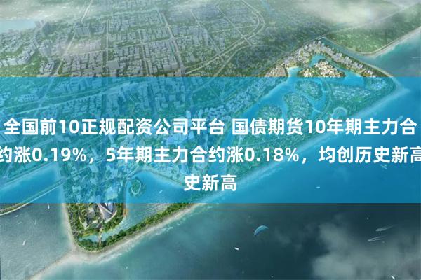 全国前10正规配资公司平台 国债期货10年期主力合约涨0.19%，5年期主力合约涨0.18%，均创历史新高