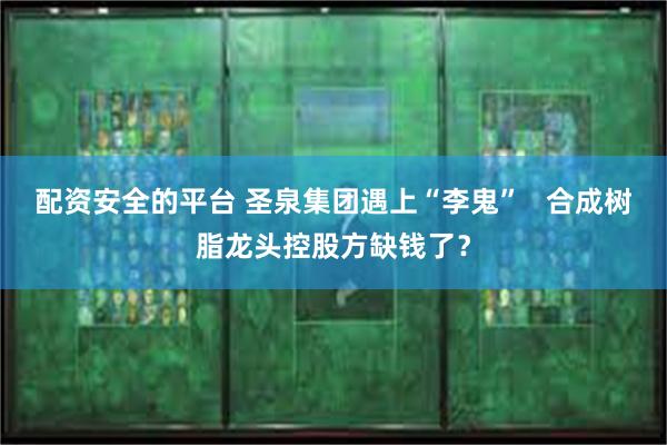 配资安全的平台 圣泉集团遇上“李鬼”   合成树脂龙头控股方缺钱了？