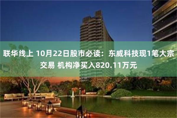 联华线上 10月22日股市必读：东威科技现1笔大宗交易 机构净买入820.11万元