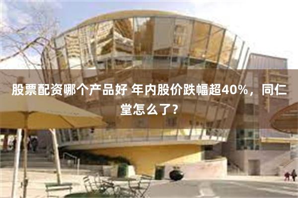 股票配资哪个产品好 年内股价跌幅超40%，同仁堂怎么了？