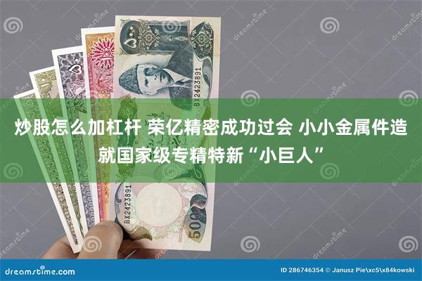 炒股怎么加杠杆 荣亿精密成功过会 小小金属件造就国家级专精特新“小巨人”