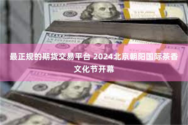 最正规的期货交易平台 2024北京朝阳国际茶香文化节开幕