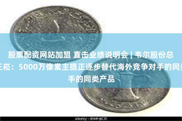 股票配资网站加盟 直击业绩说明会 | 韦尔股份总经理王崧：5000万像素主摄正逐步替代海外竞争对手的同类产品