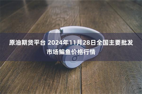 原油期货平台 2024年11月28日全国主要批发市场鳊鱼价格行情