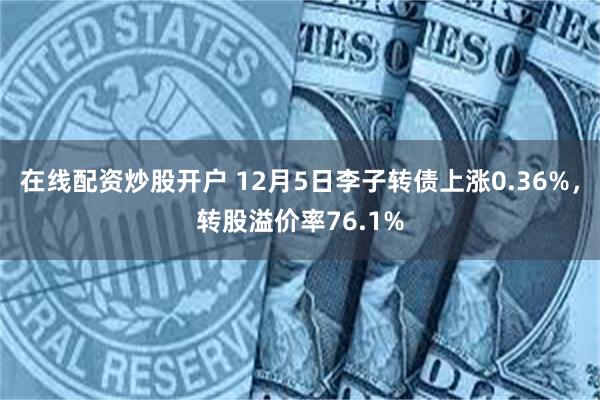 在线配资炒股开户 12月5日李子转债上涨0.36%，转股溢价率76.1%