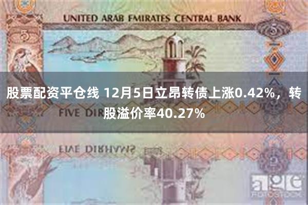 股票配资平仓线 12月5日立昂转债上涨0.42%，转股溢价率40.27%