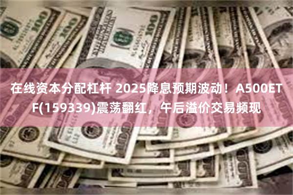 在线资本分配杠杆 2025降息预期波动！A500ETF(159339)震荡翻红，午后溢价交易频现