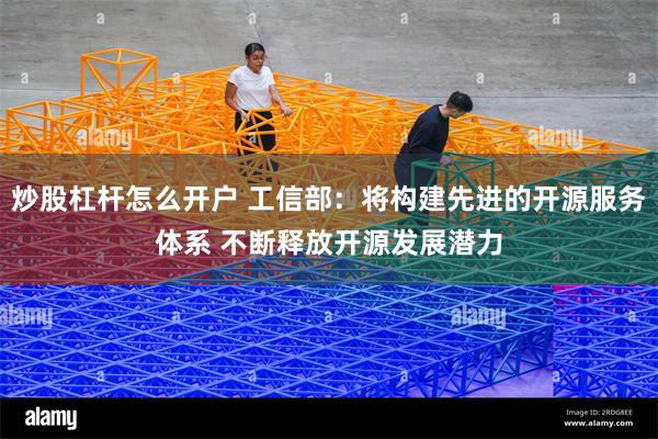 炒股杠杆怎么开户 工信部：将构建先进的开源服务体系 不断释放开源发展潜力