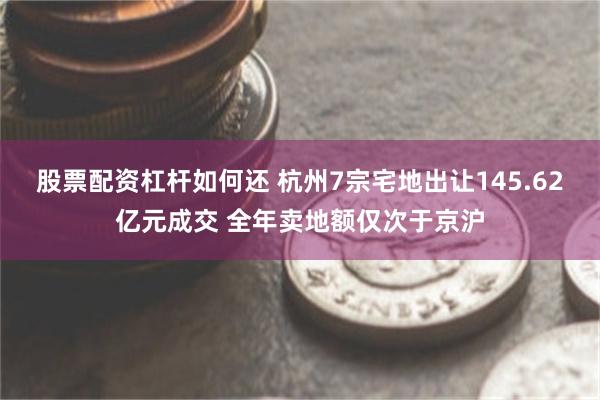 股票配资杠杆如何还 杭州7宗宅地出让145.62亿元成交 全年卖地额仅次于京沪