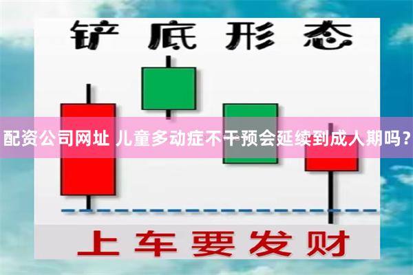 配资公司网址 儿童多动症不干预会延续到成人期吗？