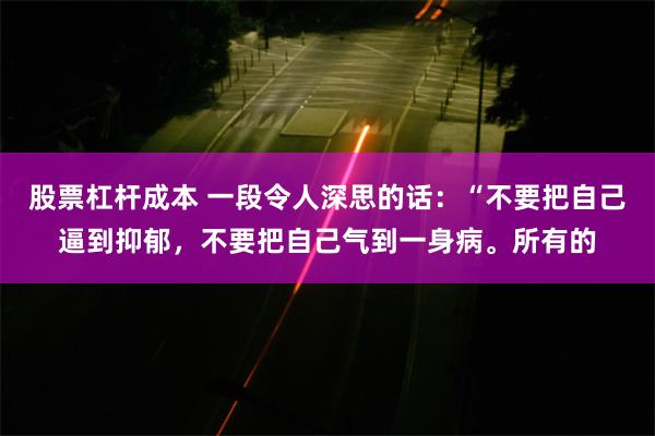 股票杠杆成本 一段令人深思的话：“不要把自己逼到抑郁，不要把自己气到一身病。所有的