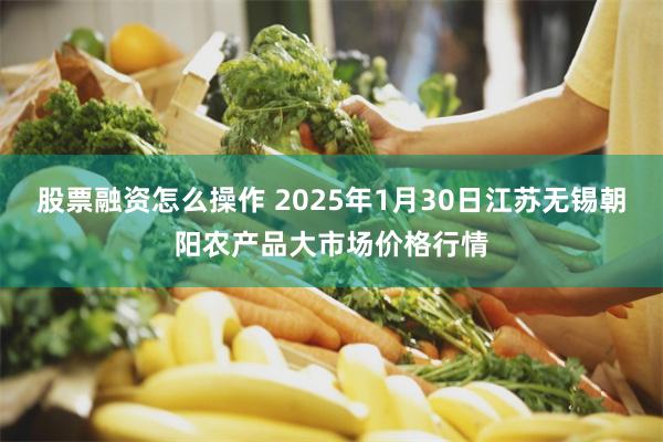 股票融资怎么操作 2025年1月30日江苏无锡朝阳农产品大市场价格行情