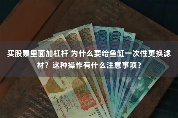 买股票里面加杠杆 为什么要给鱼缸一次性更换滤材？这种操作有什么注意事项？