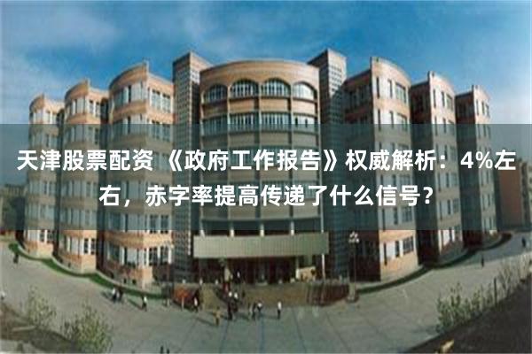 天津股票配资 《政府工作报告》权威解析：4%左右，赤字率提高传递了什么信号？