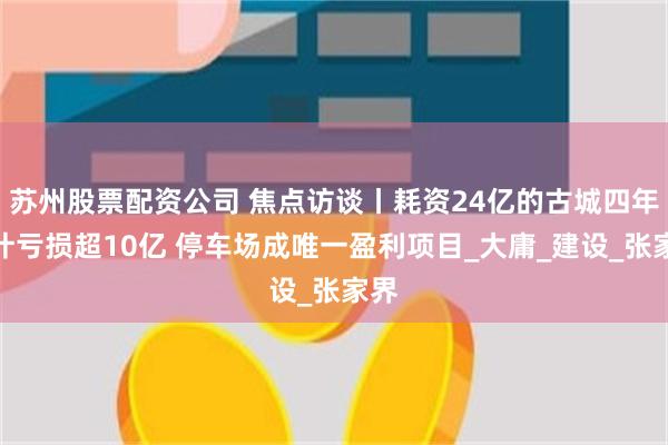 苏州股票配资公司 焦点访谈丨耗资24亿的古城四年累计亏损超10亿 停车场成唯一盈利项目_大庸_建设_张家界