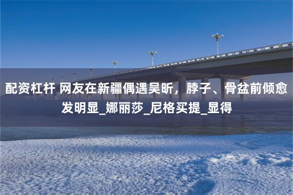 配资杠杆 网友在新疆偶遇吴昕，脖子、骨盆前倾愈发明显_娜丽莎_尼格买提_显得